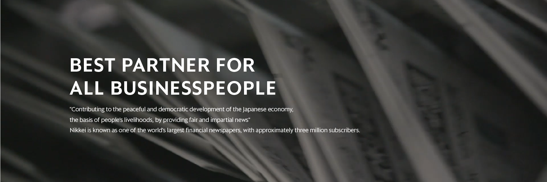 Best partner for all business people "Contributing to the peaceful and democratic development of the Japanese economy, the basis of people's livelihoods, by providing fair and impartial news" Nikkei is known as one of the world's largest financial newspapers, with approximately three million subscribers.